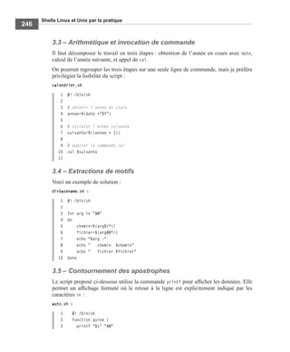 Shells Linux et Unix par la pratique
246
3.3 – Arithmétique et invocation de commande
Il faut décomposer le travail en trois étapes : obtention de l’année en cours avec date,
calcul de l’année suivante, et appel de cal.
On pourrait regrouper les trois étapes sur une seule ligne de commande, mais je préfère
privilégier la lisibilité du script :
calendrier.sh
1 #! /bin/sh
2
3 # obtenir l'année en cours
4 annee=$(date +"%Y")
5
6 # calculer l'année suivante
7 suivante=$((annee + 1))
8
9 # appeler la commande cal
10 cal $suivante
11
3.4 – Extractions de motifs
Voici un exemple de solution :
dirbasename.sh :
1 #! /bin/sh
2
3 for arg in "$@"
4 do
5 chemin=${arg%/*}/
6 fichier=${arg##*/}
7 echo "$arg :"
8 echo " chemin $chemin"
9 echo " fichier $fichier"
10 done
3.5 – Contournement des apostrophes
Le script proposé ci-dessous utilise la commande printf pour afﬁcher les données. Elle
permet un afﬁchage formaté où le retour à la ligne est explicitement indiqué par les
caractères n :
auto.sh :
1 #! /bin/sh
2 function quine {
3 printf "%s" "$@"
 