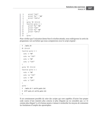 Solutions des exercices
ANNEXE A
247
4 printf "047"
5 printf "%s" " "$@"
6 printf "047n"
7 }
8 quine ’#! /bin/sh
9 function quine () {
10 printf "%s" "$@"
11 printf "047"
12 printf "%s" "$@"
13 printf "047n"
14 }
15 quine ’
Pour vériﬁer que l’exécution donne bien le résultat attendu, nous redirigerons la sortie du
programme vers un ﬁchier que nous comparerons avec le script original :
Il est certainement possible de créer des scripts qui sont capables d’écrire leur propre
code source d’une manière plus concise et plus élégante (je ne considère pas cat $0
comme plus élégant !), et le lecteur pourra s’amuser à rechercher les moyens de contourner
les limitations d’emploi des apostrophes.
$ ./auto.sh
#! /bin/sh
function quine () {
echo -n "$@"
echo -ne "047"
echo -n "$@"
echo -e "047"
}
quine ’#! /bin/sh
function quine () {
echo -n "$@"
echo -ne "047"
echo -n "$@"
echo -e "047"
}
quine ’
$ ./auto.sh > sortie_auto.txt
$ diff auto.sh sortie_auto.txt
$
 