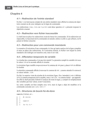 Shells Linux et Unix par la pratique
248
Chapitre 4
4.1 – Redirection de l’entrée standard
En fait, ls ne tient aucun compte de son entrée standard, mais afﬁche le contenu du réper-
toire courant ou de ceux indiqués sur la ligne de commande.
Les redirections </dev, </etc ou </usr/bin sont donc ignorées et ls présente toujours le
répertoire courant.
4.2 – Redirection vers ﬁchier inaccessible
Le shell met en place les redirections avant de lancer les commandes. Si la redirection est
impossible, le lancement de la commande est annulé, même si celle-ci, par ailleurs, ne lit
jamais le ﬁchier concerné.
4.3 – Redirection pour une commande inexistante
La tentative d’exécution d’une commande n’a lieu qu’après analyse de la ligne complète
et mise en place des redirections. Si l’exécution échoue, le ﬁchier vers lequel la sortie
standard a été redirigée est toutefois créé, mais il est vide.
4.4 – Affectation temporaire de variable
Le résultat des commandes n’est pas très intuitif. La première remplit la variable VAR avec
la valeur 1234 et la seconde afﬁche le résultat.
La troisième ligne modiﬁe temporairement le contenu de VAR pour y placer 5678 et afﬁcher
le résultat.
La dernière commande afﬁche à nouveau le contenu de VAR ; comme attendu il a retrouvé
sa valeur initiale : 1234.
En fait, la surprise vient du résultat de la troisième ligne. On s’attendait à voir s’afﬁcher
5678, le contenu temporaire de la variable, mais c’est 1234 – le contenu initial – qui apparaît.
En effet le shell procède d’abord à l’analyse de toute la ligne, y compris le remplacement
des variables par leur valeur, avant l’exécution.
Ici, notre variable est bien remplie avec 5678, mais la ligne a déjà été modiﬁée et la
commande exécutée est « echo 1234 » !
4.5 – Structures de boucle for-do-done
numerote_fichiers.sh :
1 #! /bin/sh
2
3 numero=1
4
5 for fic in *
 