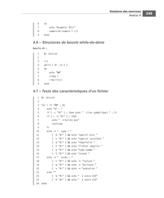 Solutions des exercices
ANNEXE A
249
6 do
7 echo "$numero) $fic"
8 numero=$((numero + 1))
9 done
4.6 – Structures de boucle while-do-done
boucle.sh :
1 #! /bin/sh
2
3 i=1
4 while [ $i -le 5 ]
5 do
6 echo "$@"
7 sleep 1
8 i=$((i+1))
9 done
4.7 – Tests des caractéristiques d’un ﬁchier
1 #! /bin/sh
2
3 for i in "$@" ; do
4 echo "$i : "
5 if [ -L "$i" ] ; then echo " (lien symbolique) " ; fi
6 if [ ! -e "$i" ] ; then
7 echo " n'existe pas"
8 continue
9 fi
10 echo -n " type = "
11 [ -b "$i" ] && echo "spécial bloc "
12 [ -c "$i" ] && echo "spécial caractère "
13 [ -d "$i" ] && echo "répertoire "
14 [ -f "$i" ] && echo "fichier régulier "
15 [ -p "$i" ] && echo "tube nommé "
16 [ -S "$i" ] && echo "socket "
17 echo -n " accès = "
18 [ -r "$i" ] && echo -n "lecture "
19 [ -w "$i" ] && echo -n "écriture "
20 [ -x "$i" ] && echo -n "exécution "
21 echo ""
22 [ -G "$i" ] && echo " à notre GID"
23 [ -O "$i" ] && echo " à notre UID"
24 done
 