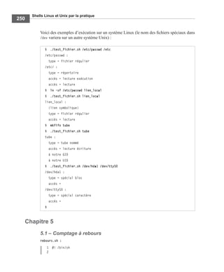 Shells Linux et Unix par la pratique
250
Voici des exemples d’exécution sur un système Linux (le nom des ﬁchiers spéciaux dans
/dev variera sur un autre système Unix) :
Chapitre 5
5.1 – Comptage à rebours
rebours.sh :
1 #! /bin/sh
2
$ ./test_fichier.sh /etc/passwd /etc
/etc/passwd :
type = fichier régulier
/etc/ :
type = répertoire
accès = lecture exécution
accès = lecture
$ ln -sf /etc/passwd lien_local
$ ./test_fichier.sh lien_local
lien_local :
(lien symbolique)
type = fichier régulier
accès = lecture
$ mkfifo tube
$ ./test_fichier.sh tube
tube :
type = tube nommé
accès = lecture écriture
à notre GID
à notre UID
$ ./test_fichier.sh /dev/hda1 /dev/ttyS0
/dev/hda1 :
type = spécial bloc
accès =
/dev/ttyS0 :
type = spécial caractère
accès =
$
 