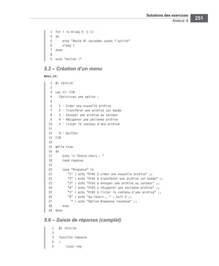 Solutions des exercices
ANNEXE A
251
3 for i in $(seq 5 -1 1)
4 do
5 echo "Reste $i secondes avant l'action"
6 sleep 1
7 done
8
9 echo "Action !"
5.2 – Création d’un menu
menu.sh:
1 #! /bin/sh
2
3 cat <<- FIN
4 Choisissez une option :
5
6 1 - Créer une nouvelle archive
7 2 - Transférer une archive sur bande
8 3 - Envoyer une archive au serveur
9 4 - Récuperer une ancienne archive
10 5 - Lister le contenu d'une archive
11
12 0 - Quitter
13 FIN
14
15 while true
16 do
17 echo -n "Votre choix : "
18 read reponse
19
20 case "$reponse" in
21 "1" ) echo "Prêt à créer une nouvelle archive" ;;
22 "2" ) echo "Prêt à transférer une archive sur bande" ;;
23 "3" ) echo "Prêt à envoyer une archive au serveur" ;;
24 "4" ) echo "Prêt à récuperer une ancienne archive" ;;
25 "5" ) echo "Prêt à lister le contenu d'une archive" ;;
26 "0" ) echo "Au revoir..." ; exit 0 ;;
27 * ) echo "Option $reponse inconnue" ;;
28 esac
29 done
5.6 – Saisie de réponse (complet)
1 #! /bin/sh
2
3 function reponse
4 {
5 local rep
 
