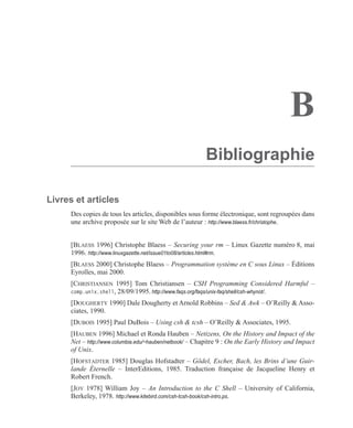B
Bibliographie
Livres et articles
Des copies de tous les articles, disponibles sous forme électronique, sont regroupées dans
une archive proposée sur le site Web de l’auteur : http://www.blaess.fr/christophe.
[BLAESS 1996] Christophe Blaess – Securing your rm – Linux Gazette numéro 8, mai
1996. http://www.linuxgazette.net/issue01to08/articles.html#rm.
[BLAESS 2000] Christophe Blaess – Programmation système en C sous Linux – Éditions
Eyrolles, mai 2000.
[CHRISTIANSEN 1995] Tom Christiansen – CSH Programming Considered Harmful –
comp.unix.shell, 28/09/1995. http://www.faqs.org/faqs/unix-faq/shell/csh-whynot/.
[DOUGHERTY 1990] Dale Dougherty et Arnold Robbins – Sed & Awk – O’Reilly & Asso-
ciates, 1990.
[DUBOIS 1995] Paul DuBois – Using csh & tcsh – O’Reilly & Associates, 1995.
[HAUBEN 1996] Michael et Ronda Hauben – Netizens, On the History and Impact of the
Net – http://www.columbia.edu/~hauben/netbook/ – Chapitre 9 : On the Early History and Impact
of Unix.
[HOFSTADTER 1985] Douglas Hofstadter – Gödel, Escher, Bach, les Brins d’une Guir-
lande Éternelle – InterEditions, 1985. Traduction française de Jacqueline Henry et
Robert French.
[JOY 1978] William Joy – An Introduction to the C Shell – University of California,
Berkeley, 1978. http://www.kitebird.com/csh-tcsh-book/csh-intro.ps.
 