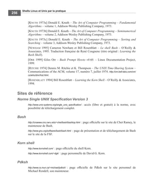 Shells Linux et Unix par la pratique
256
[KNUTH 1973a] Donald E. Knuth – The Art of Computer Programming – Fundamental
Algorithms – volume 1, Addison-Wesley Publishing Company, 1973.
[KNUTH 1973b] Donald E. Knuth – The Art of Computer Programming – Seminumerical
Algorithms – volume 2, Addison-Wesley Publishing Company, 1973.
[KNUTH 1973c] Donald E. Knuth – The Art of Computer Programming – Sorting and
Searching – volume 3, Addison-Wesley Publishing Company, 1973.
[NEWHAM 1995] Cameron Newham et Bill Rosenblatt – Le shell Bash – O’Reilly &
Associates, 1995. Traduction française de René Cougnenc (titre original : Learning the
Bash Shell).
[ORR 1999] Giles Orr – Bash Prompt Howto v0.60. – Linux Documentation Project,
1999.
[RITCHIE 1974] Dennis M. Ritchie et K. Thompson – The UNIX Time-Sharing System –
Communications of the ACM, volume 17, numéro 7, juillet 1974. http://cm.bell-labs.com/cm/
cs/who/dmr/hist.html.
[ROSENBLATT 1994] Bill Rosenblatt – Learning the Korn Shell – O’Reilly & Associates,
1994.
Sites de référence
Norme Single UNIX Speciﬁcation Version 3
http://www.unix-systems.org/single_unix_speciﬁcation/ : accès (libre et gratuit) à la norme, avec
possibilité de téléchargement complet.
Bash
http://cnswww.cns.cwru.edu/~chet/bash/bashtop.html : page ofﬁcielle sur le site de Chet Ramey, le
mainteneur de Bash.
http://www.gnu.org/software/bash/bash.html : page de présentation et de téléchargement de Bash
sur le site de la FSF.
Korn shell
http://www.kornshell.com/ : page ofﬁcielle du shell Korn.
http://www.kornshell.com/~dgk/ : page personnelle de David G. Korn.
Pdksh
http://www.cs.mun.ca/~michael/pdksh/ : page ofﬁcielle de Pdksh sur le site personnel de
Michael Rendell, son mainteneur.
 