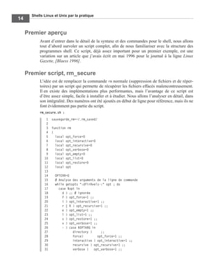 Shells Linux et Unix par la pratique
14
Premier aperçu
Avant d’entrer dans le détail de la syntaxe et des commandes pour le shell, nous allons
tout d’abord survoler un script complet, aﬁn de nous familiariser avec la structure des
programmes shell. Ce script, déjà assez important pour un premier exemple, est une
variation sur un article que j’avais écrit en mai 1996 pour le journal à la ligne Linux
Gazette, [Blaess 1996].
Premier script, rm_secure
L’idée est de remplacer la commande rm normale (suppression de ﬁchiers et de réper-
toires) par un script qui permette de récupérer les ﬁchiers effacés malencontreusement.
Il en existe des implémentations plus performantes, mais l’avantage de ce script est
d’être assez simple, facile à installer et à étudier. Nous allons l’analyser en détail, dans
son intégralité. Des numéros ont été ajoutés en début de ligne pour référence, mais ils ne
font évidemment pas partie du script.
rm_secure.sh :
1 sauvegarde_rm=~/.rm_saved/
2
3 function rm
4 {
5 local opt_force=0
6 local opt_interactive=0
7 local opt_recursive=0
8 local opt_verbose=0
9 local opt_empty=0
10 local opt_list=0
11 local opt_restore=0
12 local opt
13
14 OPTERR=0
15 # Analyse des arguments de la ligne de commande
16 while getopts ":dfirRvels-:" opt ; do
17 case $opt in
18 d ) ;; # ignorée
19 f ) opt_force=1 ;;
20 i ) opt_interactive=1 ;;
21 r | R ) opt_recursive=1 ;;
22 e ) opt_empty=1 ;;
23 l ) opt_list=1 ;;
24 s ) opt_restore=1 ;;
25 v ) opt_verbose=1 ;;
26 - ) case $OPTARG in
27 directory ) ;;
28 force) opt_force=1 ;;
29 interactive ) opt_interactive=1 ;;
30 recursive ) opt_recursive=1 ;;
31 verbose ) opt_verbose=1 ;;
 