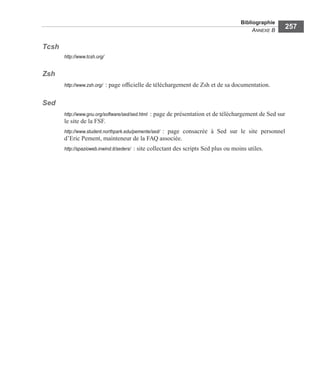 Bibliographie
ANNEXE B
257
Tcsh
http://www.tcsh.org/
Zsh
http://www.zsh.org/ : page ofﬁcielle de téléchargement de Zsh et de sa documentation.
Sed
http://www.gnu.org/software/sed/sed.html : page de présentation et de téléchargement de Sed sur
le site de la FSF.
http://www.student.northpark.edu/pemente/sed/ : page consacrée à Sed sur le site personnel
d’Eric Pement, mainteneur de la FAQ associée.
http://spazioweb.inwind.it/seders/ : site collectant des scripts Sed plus ou moins utiles.
 