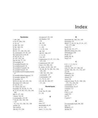 Index
Symboles
! 108, 208
# 10, 67, 204, 234
#! 10, 16
$ 180, 182, 183
$! 86, 148, 156
$# 64, 121
$$ 24, 133, 148, 156, 165
$( commande ) 47, 92, 125
$(( expression )) 20, 44
$* 64, 65, 66, 71
$? 147, 158, 236
$@ 64, 66, 71, 155
${#variable} 41
${variable##motif} 34
${variable#motif} 34
${variable%%motif} 34
${variable%motif} 34
${variable/motif/remplacement}
37
${variable:debut:longueur} 33
${variable:-defaut} 42
${variable} 32
$0 59, 61, 64, 122, 155, 156
$0 (Awk) 217, 220, 222
$1 20, 59, 121
$1 (Awk) 220, 222
$variable 19, 30, 49, 73, 176
& 13, 81, 83, 86, 155, 156, 160,
208
&& 81, 87, 108
' chaîne ' 68, 69
( commandes ) 22, 89
* 34, 68, 180, 184, 186
+ 187
. 16, 118, 133, 180, 181, 184
.proﬁle 24
/dev/null 95
/dev/tty 171, 238
/etc/passwd 138, 168
/etc/shadow 138
< 92
<&- 162
<< 13, 101
<<- 101
> 13, 93, 134
>&- 162
>&2 93, 100, 237
>> 13, 93
? 34, 187
[ expression ] 21, 87, 113, 156,
233, 238
[ expression] 105, 167
[ liste ] 34, 180, 184
[[: classe :]] 185, 186, 187
 34, 48, 68, 70, 180, 181, 184,
188, 189
^ 180, 182, 183, 184
` commande ` 47
{ commandes } 89
| 13, 79, 91, 183
|| 81, 88, 89, 108, 237
~ 37, 150
Numériques
2> 94
2>&1 96, 97, 100
2>> 94
A
Ada 1
AIX 2
alias 127
apostrophe 68, 69
at 151, 159
Awk 1, 5, 213, 216
B
backslash 68, 180, 181, 189
basename 151
Bash 3, 5, 54, 55, 56, 57, 91, 137,
153, 177, 208
batch 151
bc 29, 44, 151, 177
BEGIN (Awk) 215, 216
bibliothèque 239
break 113
buffer 98, 99
bzip2 151
C
C/C++ 1, 2, 18, 51
calculs 44
case 18, 109, 117, 140, 142
cat 80, 140, 141, 151, 152, 167
cd 136
CDPATH 137
chmod 9, 103
cksum 151
clear 176
code de retour 78, 81, 104, 124,
135, 136, 158, 236
commande 13, 77
commentaire 10, 67
continue 113
cp 24
Csh 2, 3, 47
csplit 151
cut 79
Cygwin 5
D
d (commande Sed) 198, 202
date 151
DEBUG 177
declare 56
 