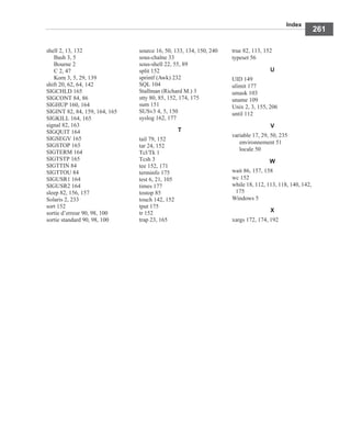 Index
261
shell 2, 13, 132
Bash 3, 5
Bourne 2
C 2, 47
Korn 3, 5, 29, 139
shift 20, 62, 64, 142
SIGCHLD 165
SIGCONT 84, 86
SIGHUP 160, 164
SIGINT 82, 84, 159, 164, 165
SIGKILL 164, 165
signal 82, 163
SIGQUIT 164
SIGSEGV 165
SIGSTOP 165
SIGTERM 164
SIGTSTP 165
SIGTTIN 84
SIGTTOU 84
SIGUSR1 164
SIGUSR2 164
sleep 82, 156, 157
Solaris 2, 233
sort 152
sortie d’erreur 90, 98, 100
sortie standard 90, 98, 100
source 16, 50, 133, 134, 150, 240
sous-chaîne 33
sous-shell 22, 55, 89
split 152
sprintf (Awk) 232
SQL 104
Stallman (Richard M.) 3
stty 80, 85, 152, 174, 175
sum 151
SUSv3 4, 5, 150
syslog 162, 177
T
tail 79, 152
tar 24, 152
Tcl/Tk 1
Tcsh 3
tee 152, 171
terminfo 175
test 6, 21, 105
times 177
tostop 85
touch 142, 152
tput 175
tr 152
trap 23, 165
true 82, 113, 152
typeset 56
U
UID 149
ulimit 177
umask 103
uname 109
Unix 2, 3, 155, 206
until 112
V
variable 17, 29, 50, 235
environnement 51
locale 50
W
wait 86, 157, 158
wc 152
while 18, 112, 113, 118, 140, 142,
175
Windows 5
X
xargs 172, 174, 192
 
