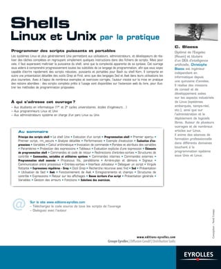 Programmer des scripts puissants et portables
Les systèmes Linux et plus généralement Unix permettent aux utilisateurs, administrateurs, et développeurs de réa-
liser des tâches complètes en regroupant simplement quelques instructions dans des fichiers de scripts. Mais pour
cela, il faut auparavant maîtriser la puissance du shell, ainsi que la complexité apparente de sa syntaxe. Cet ouvrage
vous aidera à comprendre progressivement toutes les subtilités de ce langage de programmation, afin que vous soyez
capable d’écrire rapidement des scripts robustes, puissants et portables pour Bash ou shell Korn. Il comporte en
outre une présentation détaillée des outils Grep et Find, ainsi que des langages Sed et Awk dans leurs utilisations les
plus courantes. Avec à l’appui de nombreux exemples et exercices corrigés, l’auteur insiste sur la mise en pratique
des notions abordées : des scripts complets prêts à l’usage sont disponibles sur l’extension web du livre, pour illus-
trer les méthodes de programmation proposées.
À qui s’adresse cet ouvrage ?
– Aux étudiants en informatique (1er et 2e cycles universitaires, écoles d’ingénieurs…)
– Aux programmeurs Linux et Unix
– Aux administrateurs système en charge d’un parc Linux ou Unix
Au sommaire
Principe des scripts shell • Le shell Unix • Exécution d’un script • Programmation shell • Premier aperçu •
Premier script, rm_secure • Analyse détaillée • Performances • Exemple d’exécution • Évaluation d’ex-
pressions • Variables • Calcul arithmétique • Invocation de commande • Portées et attributs des variables
• Paramètres • Protection des expressions • Tableaux • Évaluation explicite d’une expression • Éléments
de programmation shell • Commandes et code de retour • Redirections d’entrées-sorties • Structures de
contrôle • Commandes, variables et utilitaires système • Commandes internes • Commandes externes •
Programmation shell avancée • Processus fils, parallélisme • Arrière-plan et démons • Signaux •
Communication entre processus • Entrées-sorties • Interface utilisateur • Déboguer un script • Virgule
flottante • Expressions régulières - Grep • Outil Grep • Recherche récursive avec find • Sed • Présentation
• Utilisation de Sed • Awk • Fonctionnement de Awk • Enregistrements et champs • Structures de
contrôle • Expressions • Retour sur les affichages • Bonne écriture d’un script • Présentation générale •
Variables • Gestion des erreurs • Fonctions • Solutions des exercices.
C. Blaess
Diplômé de l’Esigelec
(Rouen) et titulaire
d’un DEA d’intelligence
artificielle, Christophe
Blaess est ingénieur
indépendant en
informatique depuis
une quinzaine d’années.
Il réalise des missions
de conseil et de
développement axées
sur les aspects industriels
de Linux (systèmes
embarqués, temps-réel,
etc.), ainsi que sur
l’administration et le
déploiement de logiciels
libres. Auteur de plusieurs
ouvrages et de nombreux
articles sur Linux,
il anime des séances de
formation professionnelle
dans différents domaines
touchant à la
programmation système
sous Unix et Linux.
Conception:NordCompo
Sur le site www.editions-eyrolles.com
– Téléchargez le code source de tous les scripts de l'ouvrage
– Dialoguez avec l'auteur@
Shells
Linux et Unix par la pratique
 