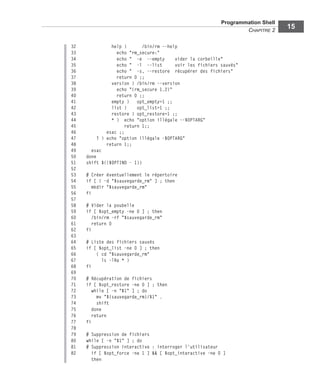 Programmation Shell
CHAPITRE 2
15
32 help ) /bin/rm --help
33 echo "rm_secure:"
34 echo " -e --empty vider la corbeille"
35 echo " -l --list voir les fichiers sauvés"
36 echo " -s, --restore récupérer des fichiers"
37 return 0 ;;
38 version ) /bin/rm --version
39 echo "(rm_secure 1.2)"
40 return 0 ;;
41 empty ) opt_empty=1 ;;
42 list ) opt_list=1 ;;
43 restore ) opt_restore=1 ;;
44 * ) echo "option illégale --$OPTARG"
45 return 1;;
46 esac ;;
47 ? ) echo "option illégale -$OPTARG"
48 return 1;;
49 esac
50 done
51 shift $(($OPTIND - 1))
52
53 # Créer éventuellement le répertoire
54 if [ ! -d "$sauvegarde_rm" ] ; then
55 mkdir "$sauvegarde_rm"
56 fi
57
58 # Vider la poubelle
59 if [ $opt_empty -ne 0 ] ; then
60 /bin/rm -rf "$sauvegarde_rm"
61 return 0
62 fi
63
64 # Liste des fichiers sauvés
65 if [ $opt_list -ne 0 ] ; then
66 ( cd "$sauvegarde_rm"
67 ls -lRa * )
68 fi
69
70 # Récupération de fichiers
71 if [ $opt_restore -ne 0 ] ; then
72 while [ -n "$1" ] ; do
73 mv "${sauvegarde_rm}/$1" .
74 shift
75 done
76 return
77 fi
78
79 # Suppression de fichiers
80 while [ -n "$1" ] ; do
81 # Suppression interactive : interroger l'utilisateur
82 if [ $opt_force -ne 1 ] && [ $opt_interactive -ne 0 ]
then
 