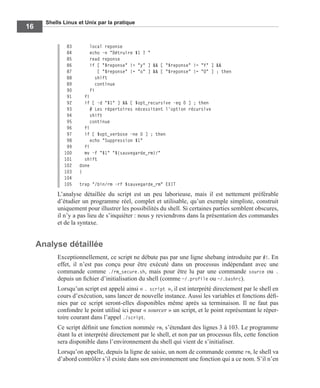 Shells Linux et Unix par la pratique
16
83 local reponse
84 echo -n "Détruire $1 ? "
85 read reponse
86 if [ "$reponse" != "y" ] && [ "$reponse" != "Y" ] &&
87 [ "$reponse" != "o" ] && [ "$reponse" != "O" ] ; then
88 shift
89 continue
90 fi
91 fi
92 if [ -d "$1" ] && [ $opt_recursive -eq 0 ] ; then
93 # Les répertoires nécessitent l'option récursive
94 shift
95 continue
96 fi
97 if [ $opt_verbose -ne 0 ] ; then
98 echo "Suppression $1"
99 fi
100 mv -f "$1" "${sauvegarde_rm}/"
101 shift
102 done
103 }
104
105 trap "/bin/rm -rf $sauvegarde_rm" EXIT
L’analyse détaillée du script est un peu laborieuse, mais il est nettement préférable
d’étudier un programme réel, complet et utilisable, qu’un exemple simpliste, construit
uniquement pour illustrer les possibilités du shell. Si certaines parties semblent obscures,
il n’y a pas lieu de s’inquiéter : nous y reviendrons dans la présentation des commandes
et de la syntaxe.
Analyse détaillée
Exceptionnellement, ce script ne débute pas par une ligne shebang introduite par #!. En
effet, il n’est pas conçu pour être exécuté dans un processus indépendant avec une
commande comme ./rm_secure.sh, mais pour être lu par une commande source ou .
depuis un ﬁchier d’initialisation du shell (comme ~/.profile ou ~/.bashrc).
Lorsqu’un script est appelé ainsi « . script », il est interprété directement par le shell en
cours d’exécution, sans lancer de nouvelle instance. Aussi les variables et fonctions déﬁ-
nies par ce script seront-elles disponibles même après sa terminaison. Il ne faut pas
confondre le point utilisé ici pour « sourcer » un script, et le point représentant le réper-
toire courant dans l’appel ./script.
Ce script déﬁnit une fonction nommée rm, s’étendant des lignes 3 à 103. Le programme
étant lu et interprété directement par le shell, et non par un processus ﬁls, cette fonction
sera disponible dans l’environnement du shell qui vient de s’initialiser.
Lorsqu’on appelle, depuis la ligne de saisie, un nom de commande comme rm, le shell va
d’abord contrôler s’il existe dans son environnement une fonction qui a ce nom. S’il n’en
 