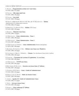 CHEZ LE MÊME ÉDITEUR
C. Blaess. – Programmation système en C sous Linux.
N°11054, 2002, 932 pages.
D. Taylor. – 100 scripts shell Unix.
N°11483, 2004, 366 pages.
D. Taylor. – Unix shell.
N°11147, 2002, 350 pages.
M. Krafft, adapté par R. Hertzog et R. Mas, dir. N. Makarévitch. – Debian.
Administration et configuration avancées.
N°11904, 2006, 674 pages.
R. Hertzog, C. Le Bars, R. Mas. – Debian. GNU/Linux.
N°11639, 2005, 298 pages
I. Hurbain. – Mémento Unix/Linux.
N°11954, 2006, 14 pages.
J.-F. Bouchaudy. – Linux Administration – Tome 1.
N°12037, 2006, 200 pages.
J.-F. Bouchaudy. – Linux Administration – Tome 2.
N°12154, 2007, 400 pages.
J.-F. Bouchaudy, G. Goubet. – Linux Administration (format semi-poche).
N°12074, 2007, 800 pages.
S. Blondeel, D. Cartron, J. Risi. – Débuter sous Linux avec Mandriva.
N°11689, 2006, 530 pages.
B. Caccinolo, L. Dricot, J. Markoll. – Ubuntu. Une distribution Linux facile à utiliser.
N°11608, 2006, 360 pages.
P. Cegielski. – Conception des systèmes d’exploitation - Le cas Linux.
N°11360, 2003, 606 pages.
J.-F. Bouchaudy. – TCP/IP sous Linux.
N°11369, 2003, 866 pages.
B. Boutherin, B. Delaunay. – Sécuriser un réseau Linux (3e édition).
N°11960, 2007, 250 pages.
V. Stanfield, R.W. Smith. – Linux - Guide de l’administrateur.
N°11263, 2003, 654 pages.
B. Hatch, J. Lee, G. Kurtz. – Halte aux hackers Linux.
N°25487, 2003, 660 pages.
C. Aulds. – Apache 2.0 - Guide de l’administrateur Linux.
N°11264, 2003, 612 pages.
C. Hunt. – Serveurs réseau Linux.
N°11229, 2003, 648 pages.
P. Ficheux. – Linux embarqué (2e édition).
N°11674, 2005, 330 pages.
 
