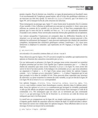 Programmation Shell
CHAPITRE 2
19
points-virgules. Pour le dernier cas, toutefois, ce signe de ponctuation est facultatif, mais
il est recommandé de l’employer quand même, aﬁn d’éviter des problèmes ultérieurs si
un nouveau cas doit être ajouté. Le mot-clé esac (case à l’envers), que l’on trouve à la
ligne 49, sert à marquer la ﬁn de cette structure de sélection.
Nous remarquons au passage que, ligne 17, nous lisons pour la première fois le contenu
d’une variable. Cela s’effectue en préﬁxant son nom par un caractère $. Ainsi, nous nous
référons au contenu de la variable opt en écrivant $opt. Il faut bien comprendre dès à
présent que le nom réel de la variable est bien opt ; le $ est un opérateur demandant
d’accéder à son contenu. Nous verrons plus avant des formes plus générales de cet opérateur.
Les valeurs auxquelles l’expression est comparée dans les différentes branches de la
structure case ne sont pas limitées à de simples valeurs entières, comme peuvent y être
habitués les utilisateurs du langage C, mais peuvent représenter des chaînes de caractères
complètes, incorporant des caractères génériques comme l’astérisque *. Ici, nous nous
limiterons à employer le caractère | qui représente un OU logique, à la ligne 21. Ainsi
l’action
opt_recursive=1
est exécutée si le caractère contenu dans opt est un r ou un R.
Nous observons que les lignes 19 à 25 servent à remplir les variables qui représentent les
options en fonction des caractères rencontrés par getopts.
Un cas intéressant se présente à la ligne 26, puisque nous avons rencontré un caractère
d’option constitué par un tiret. Cela signiﬁe que l’option commence par « -- ». Dans la
chaîne de caractères que nous avons transmise à getopts à la ligne 16, nous avons fait
suivre le tiret d’un deux-points. Cela indique à la commande getopts que nous attendons
un argument à l’option « - ». Il s’agit d’une astuce pour traiter les options longues
comme --help. Lorsque getopts rencontre l’option « - », il place l’argument qui la suit
(par exemple help) dans la variable OPTARG. Nous pouvons donc reprendre une structure
de sélection case pour examiner le contenu de cette variable, ce qui est fait de la ligne 26
à la ligne 46 où se trouve le esac correspondant.
Les options longues, directory, force, interactive, verbose, recursive, empty, list,
restore, sont traitées comme leurs homologues courtes, décrites dans le tableau précé-
dent. Aussi les options help et version commencent par invoquer la véritable commande
rm aﬁn qu’elle afﬁche ses propres informations, avant d’écrire leurs messages à l’aide de la
commande echo. On remarquera que ces deux cas se terminent par une commande
return 0, ce qui provoque la ﬁn de la fonction rm, et renvoie un code de retour nul
indiquant que tout s’est bien passé.
Le motif mis en comparaison sur la ligne 44, un simple astérisque, peut correspondre à
n’importe quelle chaîne de caractères selon les critères du shell. Ce motif sert donc à absor-
ber toutes les saisies non valides dans les options longues. Nous afﬁchons dans ce cas un
message d’erreur au moyen de la commande :
echo "option illégale --$OPTARG"
 