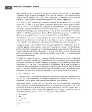 Shells Linux et Unix par la pratique
20
Nous remarquons qu’au sein de la chaîne de caractères encadrée par des guillemets,
l’opérateur $ agit toujours, et remplace OPTARG par son contenu, c’est-à-dire le texte de
l’option longue erronée. En ce cas, nous invoquons la commande return avec un
argument 1, ce qui signiﬁe conventionnellement qu’une erreur s’est produite.
À la ligne 47, nous revenons à la première structure de distribution case-esac. Nous
avions mis à la ligne 16 un deux-points en première position de la chaîne d’options trans-
mise à getopts. Cela permet de conﬁgurer le comportement de cette commande
lorsqu’elle rencontre une lettre d’option non valide. Dans ce cas, elle met le caractère ?
dans la variable indiquée, opt en l’occurrence, stocke la lettre non valide dans la variable
OPTARG, et n’afﬁche aucun message d’erreur. Notre dernier cas, sur la ligne 47, sert donc à
afﬁcher un message d’erreur, et à arrêter la fonction avec un code d’échec.
Après clôture avec esac et done de la lecture des options, il nous reste à traiter les autres
arguments qui se trouvent sur la ligne de commande, ceux qui ne sont pas des options,
c’est-à-dire les noms de ﬁchiers ou de répertoires qu’il faut supprimer ou récupérer.
Lorsqu’un script (ou une fonction) est invoqué, les arguments lui sont transmis dans des
variables spéciales. Ces variables, accessibles uniquement en lecture, sont représentées
par le numéro de l’argument sur la ligne de commande. Ainsi, $1 renvoie la valeur du
premier argument, $2 celle du deuxième, et ainsi de suite. Nous verrons ultérieurement
qu’il existe aussi des variables spéciales, accessibles avec $0, $#, $* et $@, qui aident à
manipuler ces arguments.
La boucle while autour de getopts a parcouru toutes les options qui se trouvent en début de
ligne de commande, puis elle se termine dès que getopts rencontre un argument qui ne
commence pas par un tiret. Avant d’analyser un argument, getopts stocke son indice dans
la variable OPTIND, que nous avions initialisée à zéro à la ligne 14. Si les n premiers argu-
ments de la ligne de commande sont des options valides, en sortie de la boucle while, la varia-
ble OPTIND vaut n+1. Il est donc à présent nécessaire de sauter les OPTIND-1 premiers arguments
pour passer aux noms de ﬁchiers ou de répertoires. C’est ce qui est réalisé sur la ligne 51 :
shift $(($OPTIND - 1))
La construction $(( )) encadre une expression arithmétique que le shell doit interpréter.
Ici, il s’agit donc simplement du nombre d’arguments à éliminer, soit $OPTIND-1. La
commande shift n décale les arguments en supprimant les n premiers.
Nous allons entrer à présent dans le vif du sujet, avec les fonctionnalités véritables du
script. Toutefois, nous allons auparavant créer le répertoire de sauvegarde, s’il n’existe
pas encore. Cela nous évitera de devoir vériﬁer sa présence à plusieurs reprises dans le
reste du programme. Nous voyons donc apparaître sur les lignes 54 à 56 une nouvelle
structure de contrôle, le test if-then-else. Sa syntaxe est la suivante :
if condition
then
action
else
autre action
fi
 