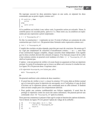 Programmation Shell
CHAPITRE 2
21
On regroupe souvent les deux premières lignes en une seule, en séparant les deux
commandes par un point-virgule, comme ceci :
if condition ; then
action
else
autre action
fi
Si la condition est évaluée à une valeur vraie, la première action est exécutée. Sinon, le
contrôle passe à la seconde partie, après le else. Dans notre cas, la condition est repré-
sentée par une expression a priori surprenante :
[ ! -d "$sauvegarde_rm" ]
En fait, la construction [ ] représente un test. Il existe d’ailleurs un synonyme de cette
construction qui s’écrit test. On pourrait donc formuler notre expression comme ceci :
test ! –d "$sauvegarde_rm"
L’emploi des crochets est plus répandu, peut-être par souci de concision. On notera qu’il
ne s’agit pas simplement de caractères d’encadrement comme ( ) ou { }, mais bien
d’une construction logique complète, chaque caractère étant indépendant. Cela signiﬁe
que les deux crochets doivent être entourés d’espaces. Il ne faut pas essayer de les coller
à leur contenu comme on pourrait avoir tendance à le faire : [! –d "$sauvegarde_rm"], le
shell ne le permet pas.
L’option –d du test permet de vériﬁer si le nom fourni en argument est bien un répertoire
existant. Le point d’exclamation qui se trouve au début sert à inverser le résultat du test.
Les lignes 54 à 56 peuvent donc s’exprimer ainsi :
si le répertoire $sauvegarde_rm n’existe pas, alors
mkdir "$sauvegarde_rm"
ﬁn
On pourrait améliorer cette création de deux manières :
• Il serait bon de vériﬁer si mkdir a réussi la création. S’il existe déjà un ﬁchier normal
qui a le nom prévu pour le répertoire de sauvegarde, ou si l’utilisateur n’a pas de droit
d’écriture sur le répertoire parent, cette commande peut en effet échouer. Il faudrait
alors en tenir compte pour son comportement ultérieur.
• Pour garder une certaine conﬁdentialité aux ﬁchiers supprimés, il serait bon de
protéger le répertoire contre les accès des autres utilisateurs. On pourrait prévoir une
commande chmod 700 "$sauvegarde_rm" après la création.
Nous pouvons commencer à présent à faire agir le script en fonction des options réclamées.
Tout d’abord, les lignes 59 à 62 gèrent l’option de vidage de la corbeille :
59 if [ $opt_empty -ne 0 ] ; then
60 /bin/rm -rf "$sauvegarde_rm"
61 return 0
62 fi
 