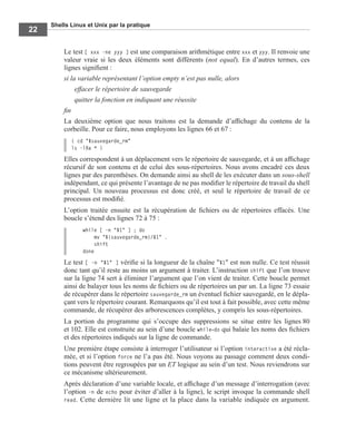 Shells Linux et Unix par la pratique
22
Le test [ xxx -ne yyy ] est une comparaison arithmétique entre xxx et yyy. Il renvoie une
valeur vraie si les deux éléments sont différents (not equal). En d’autres termes, ces
lignes signiﬁent :
si la variable représentant l’option empty n’est pas nulle, alors
effacer le répertoire de sauvegarde
quitter la fonction en indiquant une réussite
ﬁn
La deuxième option que nous traitons est la demande d’afﬁchage du contenu de la
corbeille. Pour ce faire, nous employons les lignes 66 et 67 :
( cd "$sauvegarde_rm"
ls -lRa * )
Elles correspondent à un déplacement vers le répertoire de sauvegarde, et à un afﬁchage
récursif de son contenu et de celui des sous-répertoires. Nous avons encadré ces deux
lignes par des parenthèses. On demande ainsi au shell de les exécuter dans un sous-shell
indépendant, ce qui présente l’avantage de ne pas modiﬁer le répertoire de travail du shell
principal. Un nouveau processus est donc créé, et seul le répertoire de travail de ce
processus est modiﬁé.
L’option traitée ensuite est la récupération de ﬁchiers ou de répertoires effacés. Une
boucle s’étend des lignes 72 à 75 :
while [ -n "$1" ] ; do
mv "${sauvegarde_rm}/$1" .
shift
done
Le test [ -n "$1" ] vériﬁe si la longueur de la chaîne "$1" est non nulle. Ce test réussit
donc tant qu’il reste au moins un argument à traiter. L’instruction shift que l’on trouve
sur la ligne 74 sert à éliminer l’argument que l’on vient de traiter. Cette boucle permet
ainsi de balayer tous les noms de ﬁchiers ou de répertoires un par un. La ligne 73 essaie
de récupérer dans le répertoire sauvegarde_rm un éventuel ﬁchier sauvegardé, en le dépla-
çant vers le répertoire courant. Remarquons qu’il est tout à fait possible, avec cette même
commande, de récupérer des arborescences complètes, y compris les sous-répertoires.
La portion du programme qui s’occupe des suppressions se situe entre les lignes 80
et 102. Elle est construite au sein d’une boucle while-do qui balaie les noms des ﬁchiers
et des répertoires indiqués sur la ligne de commande.
Une première étape consiste à interroger l’utilisateur si l’option interactive a été récla-
mée, et si l’option force ne l’a pas été. Nous voyons au passage comment deux condi-
tions peuvent être regroupées par un ET logique au sein d’un test. Nous reviendrons sur
ce mécanisme ultérieurement.
Après déclaration d’une variable locale, et afﬁchage d’un message d’interrogation (avec
l’option -n de echo pour éviter d’aller à la ligne), le script invoque la commande shell
read. Cette dernière lit une ligne et la place dans la variable indiquée en argument.
 