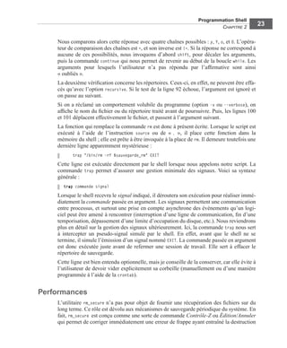 Programmation Shell
CHAPITRE 2
23
Nous comparons alors cette réponse avec quatre chaînes possibles : y, Y, o, et O. L’opéra-
teur de comparaison des chaînes est =, et son inverse est !=. Si la réponse ne correspond à
aucune de ces possibilités, nous invoquons d’abord shift, pour décaler les arguments,
puis la commande continue qui nous permet de revenir au début de la boucle while. Les
arguments pour lesquels l’utilisateur n’a pas répondu par l’afﬁrmative sont ainsi
« oubliés ».
La deuxième vériﬁcation concerne les répertoires. Ceux-ci, en effet, ne peuvent être effa-
cés qu’avec l’option recursive. Si le test de la ligne 92 échoue, l’argument est ignoré et
on passe au suivant.
Si on a réclamé un comportement volubile du programme (option -v ou --verbose), on
afﬁche le nom du ﬁchier ou du répertoire traité avant de poursuivre. Puis, les lignes 100
et 101 déplacent effectivement le ﬁchier, et passent à l’argument suivant.
La fonction qui remplace la commande rm est donc à présent écrite. Lorsque le script est
exécuté à l’aide de l’instruction source ou de « . », il place cette fonction dans la
mémoire du shell ; elle est prête à être invoquée à la place de rm. Il demeure toutefois une
dernière ligne apparemment mystérieuse :
trap "/bin/rm -rf $sauvegarde_rm" EXIT
Cette ligne est exécutée directement par le shell lorsque nous appelons notre script. La
commande trap permet d’assurer une gestion minimale des signaux. Voici sa syntaxe
générale :
trap commande signal
Lorsque le shell recevra le signal indiqué, il déroutera son exécution pour réaliser immé-
diatement la commande passée en argument. Les signaux permettent une communication
entre processus, et surtout une prise en compte asynchrone des événements qu’un logi-
ciel peut être amené à rencontrer (interruption d’une ligne de communication, ﬁn d’une
temporisation, dépassement d’une limite d’occupation du disque, etc.). Nous reviendrons
plus en détail sur la gestion des signaux ultérieurement. Ici, la commande trap nous sert
à intercepter un pseudo-signal simulé par le shell. En effet, avant que le shell ne se
termine, il simule l’émission d’un signal nommé EXIT. La commande passée en argument
est donc exécutée juste avant de refermer une session de travail. Elle sert à effacer le
répertoire de sauvegarde.
Cette ligne est bien entendu optionnelle, mais je conseille de la conserver, car elle évite à
l’utilisateur de devoir vider explicitement sa corbeille (manuellement ou d’une manière
programmée à l’aide de la crontab).
Performances
L’utilitaire rm_secure n’a pas pour objet de fournir une récupération des ﬁchiers sur du
long terme. Ce rôle est dévolu aux mécanismes de sauvegarde périodique du système. En
fait, rm_secure est conçu comme une sorte de commande Contrôle-Z ou Édition/Annuler
qui permet de corriger immédiatement une erreur de frappe ayant entraîné la destruction
 