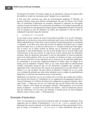 Shells Linux et Unix par la pratique
24
involontaire d’un ﬁchier. En tenant compte de ses spéciﬁcités, chacun est toujours libre
de modiﬁer le script à sa convenance pour l’adapter à un cas particulier.
Il faut aussi être conscient que, dans un environnement graphique X Window, où
plusieurs fenêtres xterm sont utilisées simultanément, dès que l’on ferme l’une d’entre
elles, la commande d’effacement est invoquée, détruisant le répertoire de sauvegarde
commun à toutes les fenêtres. Si ce point pose un problème, il est malgré tout possible de
créer un répertoire de sauvegarde pour chaque instance indépendante du shell. On obtient
cela en ajoutant au nom du répertoire un sufﬁxe qui représente le PID du shell, en
remplaçant la première ligne du script par :
sauvegarde_rm=~/.rm_saved_$$/
Un tel script a pour vocation de rester le plus discret possible vis-à-vis de l’utilisateur.
Idéalement, on ne devrait se souvenir de sa présence que le jour où un ﬁchier vient d’être
effacé maladroitement. Il faut donc éviter de ralentir le fonctionnement de la commande
rm originale. À cet effet, nous avons fait le choix de déplacer les ﬁchiers avec mv plutôt
que de les copier avec cp, ou des les archiver avec tar. Lorsque le ﬁchier qu’il faut suppri-
mer se trouve sur le même système de ﬁchiers que le répertoire de sauvegarde, la
commande mv agit instantanément, car elle ne doit modiﬁer que le nom du ﬁchier dans
l’arborescence, et pas son contenu. Il s’agit du cas le plus courant pour les utilisateurs
normaux, dont les répertoires personnels et tous les descendants se trouvent générale-
ment sur la même partition. Pour root, en revanche, la situation est autre, car ce dernier
doit souvent intervenir sur des répertoires qui se trouvent sur des partitions différentes.
La commande mv ne peut plus simplement déplacer le ﬁchier, mais est obligée de le
copier, puis de supprimer l’original. Dans ce cas, notre script induit un ralentissement
sensible, notamment lorsqu’on agit sur des hiérarchies complètes (par exemple, en
supprimant toute l’arborescence des sources d’un programme) ou sur des ﬁchiers volu-
mineux (core, par exemple). On peut choisir de désactiver l’emploi de rm_secure pour
root, en partant du principe que toute action entreprise sous ce compte est potentiellement
dangereuse, et nécessite une attention accrue à tout moment.
Idéalement, la connexion root sur un système Unix ou Linux qui compte peu d’utilisa-
teurs devrait être réservée à l’installation ou à la suppression de paquetages logiciels, à
l’ajout d’utilisateur et à l’édition de ﬁchiers de conﬁguration (connexion distante, adres-
sage réseau…). Dans tous ces cas, on n’intervient que sur des ﬁchiers dont une copie
existe « ailleurs » (CD, bande de sauvegarde, Internet). Théoriquement, root ne devrait
jamais se déplacer – et encore moins toucher aux ﬁchiers – dans les répertoires person-
nels des utilisateurs où l’on trouve des données n’existant qu’en un seul exemplaire
(ﬁchiers source, textes, e-mail…). Théoriquement…
Exemple d’exécution
Voici, en conclusion de ce survol d’un script pour shell, un exemple d’utilisation. Nous
supposons que les ﬁchiers d’initialisation (~/.profile ou ~/.bashrc), exécutés lors du
démarrage des sessions interactives du shell, contiennent une ligne qui permette d’invo-
quer le script, à la manière de . ~/bin/rm_secure.sh. Nous considérons donc que la
 