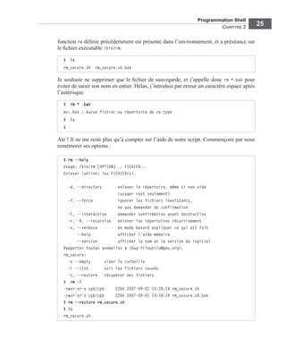 Programmation Shell
CHAPITRE 2
25
fonction rm déﬁnie précédemment est présente dans l’environnement, et a préséance sur
le ﬁchier exécutable /bin/rm.
Je souhaite ne supprimer que le ﬁchier de sauvegarde, et j’appelle donc rm *.bak pour
éviter de saisir son nom en entier. Hélas, j’introduis par erreur un caractère espace après
l’astérisque.
Aïe ! Il ne me reste plus qu’à compter sur l’aide de notre script. Commençons par nous
remémorer ses options :
$ ls
rm_secure.sh rm_secure.sh.bak
$ rm * .bak
mv:.bak.: Aucun fichier ou répertoire de ce type
$ ls
$
$ rm --help
Usage: /bin/rm [OPTION]... FICHIER...
Enlever (unlink) les FICHIER(s).
-d, --directory enlever le répertoire, même si non vide
(usager root seulement)
-f, --force ignorer les fichiers inexistants,
ne pas demander de confirmation
-i, --interactive demander confirmation avant destruction
-r, -R, --recursive enlever les répertoires récursivement
-v, --verbose en mode bavard expliquer ce qui est fait
--help afficher l'aide-mémoire
--version afficher le nom et la version du logiciel
Rapporter toutes anomalies à <bug-fileutils@gnu.org>.
rm_secure:
-e --empty vider la corbeille
-l --list voir les fichiers sauvés
-s, --restore récupérer des fichiers
$ rm -l
-rwxr-xr-x cpb/cpb 2266 2007-09-01 19:39:14 rm_secure.sh
-rwxr-xr-x cpb/cpb 2266 2007-09-01 19:39:14 rm_secure.sh.bak
$ rm --restore rm_secure.sh
$ ls
rm_secure.sh
 