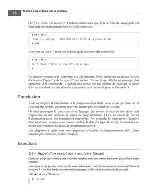 Shells Linux et Unix par la pratique
26
Ouf ! Le ﬁchier est récupéré. Vériﬁons maintenant que le répertoire de sauvegarde est
bien vidé automatiquement lors de la déconnexion :
Essayons de voir s’il reste des ﬁchiers après une nouvelle connexion :
Ce dernier message n’est peut-être pas très heureux. Nous laisserons au lecteur le soin
d’encadrer l’appel ls de la ligne 67 par un test if-then-fi qui afﬁche un message plus
approprié si la commande ls signale une erreur (ne pas oublier de rediriger la sortie
d’erreur standard de cette dernière commande vers /dev/null pour la dissimuler).
Conclusion
Avec ce chapitre d’introduction à la programmation shell, nous avons pu observer la
structure des scripts, que nous pourrons étudier plus en détail par la suite.
On peut remarquer la concision de ce langage, qui permet de réaliser une tâche déjà
respectable en une centaine de lignes de programmation. Et ce, en raison du niveau
d’abstraction élevé des commandes employées. Par exemple, la suppression récursive
d’un répertoire, comme nous l’avons vu dans la dernière ligne du script, demanderait au
moins une vingtaine de lignes de programmation en C.
Les chapitres à venir vont nous permettre d’étudier la programmation shell d’une
manière plus formelle, et plus complète.
Exercices
2.1 – Appel d’un script par « source » (facile)
Créez un script qui initialise une nouvelle variable avec une valeur arbitraire, puis afﬁche cette
variable.
Lancez le script (après l’avoir rendu exécutable avec chmod) comme nous l’avons fait dans le
chapitre 1. Une fois l’exécution terminée, essayez d’afﬁcher le contenu de la variable :
initialise_et_affiche.sh
#! /bin/sh
$ rm --list
-rwxr-xr-x cpb/cpb 2266 2007-09-01 19:39:14 rm_secure.sh.bak
$ exit
$ rm --list
ls: *: Aucun fichier ou répertoire de ce type
$
 