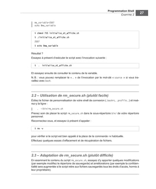 Programmation Shell
CHAPITRE 2
27
ma_variable=2007
echo $ma_variable
Résultat ?
Essayez à présent d’exécuter le script avec l’invocation suivante :
Et essayez ensuite de consulter le contenu de la variable.
N. B. : vous pouvez remplacer le « . » de l’invocation par le mot-clé « source » si vous tra-
vaillez avec bash.
2.2 – Utilisation de rm_secure.sh (plutôt facile)
Éditez le ﬁchier de personnalisation de votre shell de connexion (.bashrc, .profile...) et insé-
rez-y la ligne :
. ~/bin/rm_secure.sh
Prenez soin de placer le script rm_secure.sh dans le sous-répertoire bin/ de votre répertoire
personnel.
Reconnectez-vous, et essayez à présent d’appeler :
pour vériﬁer si le script est bien appelé à la place de la commande rm habituelle.
Effectuez quelques essais d’effacement et de récupération de ﬁchiers.
2.3 – Adaptation de rm_secure.sh (plutôt difﬁcile)
En examinant le contenu du script rm_secure.sh, essayez d’y apporter quelques modiﬁcations
(par exemple modiﬁez le répertoire de sauvegarde) et améliorations (par exemple la conﬁden-
tialité sera augmentée si le script retire aux ﬁchiers sauvegardés tous les droits d’accès, hormis à
leur propriétaire).
$ chmod 755 initialise_et_affiche.sh
$ ./initialise_et_affiche.sh
2007
$ echo $ma_variable
$ . initialise_et_affiche.sh
$ rm -v
 