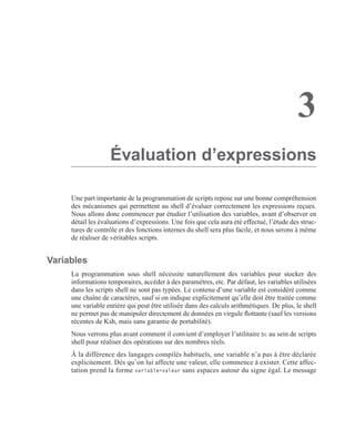 3
Évaluation d’expressions
Une part importante de la programmation de scripts repose sur une bonne compréhension
des mécanismes qui permettent au shell d’évaluer correctement les expressions reçues.
Nous allons donc commencer par étudier l’utilisation des variables, avant d’observer en
détail les évaluations d’expressions. Une fois que cela aura été effectué, l’étude des struc-
tures de contrôle et des fonctions internes du shell sera plus facile, et nous serons à même
de réaliser de véritables scripts.
Variables
La programmation sous shell nécessite naturellement des variables pour stocker des
informations temporaires, accéder à des paramètres, etc. Par défaut, les variables utilisées
dans les scripts shell ne sont pas typées. Le contenu d’une variable est considéré comme
une chaîne de caractères, sauf si on indique explicitement qu’elle doit être traitée comme
une variable entière qui peut être utilisée dans des calculs arithmétiques. De plus, le shell
ne permet pas de manipuler directement de données en virgule ﬂottante (sauf les versions
récentes de Ksh, mais sans garantie de portabilité).
Nous verrons plus avant comment il convient d’employer l’utilitaire bc au sein de scripts
shell pour réaliser des opérations sur des nombres réels.
À la différence des langages compilés habituels, une variable n’a pas à être déclarée
explicitement. Dès qu’on lui affecte une valeur, elle commence à exister. Cette affec-
tation prend la forme variable=valeur sans espaces autour du signe égal. Le message
 