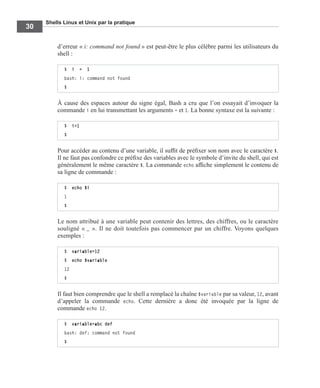 Shells Linux et Unix par la pratique
30
d’erreur « i: command not found » est peut-être le plus célèbre parmi les utilisateurs du
shell :
À cause des espaces autour du signe égal, Bash a cru que l’on essayait d’invoquer la
commande i en lui transmettant les arguments = et 1. La bonne syntaxe est la suivante :
Pour accéder au contenu d’une variable, il sufﬁt de préﬁxer son nom avec le caractère $.
Il ne faut pas confondre ce préﬁxe des variables avec le symbole d’invite du shell, qui est
généralement le même caractère $. La commande echo afﬁche simplement le contenu de
sa ligne de commande :
Le nom attribué à une variable peut contenir des lettres, des chiffres, ou le caractère
souligné « _ ». Il ne doit toutefois pas commencer par un chiffre. Voyons quelques
exemples :
Il faut bien comprendre que le shell a remplacé la chaîne $variable par sa valeur, 12, avant
d’appeler la commande echo. Cette dernière a donc été invoquée par la ligne de
commande echo 12.
$ i = 1
bash: i: command not found
$
$ i=1
$
$ echo $i
1
$
$ variable=12
$ echo $variable
12
$
$ variable=abc def
bash: def: command not found
$
 