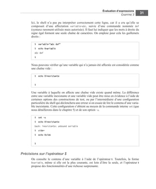 Évaluation d’expressions
CHAPITRE 3
31
Ici, le shell n’a pas pu interpréter correctement cette ligne, car il a cru qu’elle se
composait d’une affectation variable=abc, suivie d’une commande nommée def
(syntaxe rarement utilisée mais autorisée). Il faut lui indiquer que les mots à droite du
signe égal forment une seule chaîne de caractères. On emploie pour cela les guillemets
droits :
Nous pouvons vériﬁer qu’une variable qui n’a jamais été affectée est considérée comme
une chaîne vide :
Une variable à laquelle on affecte une chaîne vide existe quand même. La différence
entre une variable inexistante et une variable vide peut être mise en évidence à l’aide de
certaines options des constructions de test, ou par l’intermédiaire d’une conﬁguration
particulière du shell qui déclenchera une erreur si on essaie de lire le contenu d’une varia-
ble inexistante. Cette conﬁguration s’obtient au moyen de la commande interne set (que
nous détaillerons dans le chapitre 5) et de son option -u.
Précisions sur l’opérateur $
On consulte le contenu d’une variable à l’aide de l’opérateur $. Toutefois, la forme
$variable, même si elle est la plus courante, est loin d’être la seule, et l’opérateur $
propose des fonctionnalités d’une richesse surprenante.
$ variable="abc def"
$ echo $variable
abc def
$
$ echo $inexistante
$
$ set -u
$ echo $inexistante
bash: inexistante: unbound variable
$ vide=
$ echo $vide
$
 
