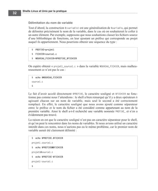 Shells Linux et Unix par la pratique
32
Délimitation du nom de variable
Tout d’abord, la construction ${variable} est une généralisation de $variable, qui permet
de délimiter précisément le nom de la variable, dans le cas où on souhaiterait le coller à
un autre élément. Par exemple, supposons que nous souhaitions classer les ﬁchiers source
d’une bibliothèque de fonctions, en leur ajoutant un préﬁxe qui corresponde au projet
auquel ils appartiennent. Nous pourrions obtenir une séquence du type :
On espère obtenir « projet1_source1.c » dans la variable NOUVEAU_FICHIER, mais malheu-
reusement ce n’est pas le cas :
Le fait d’avoir accolé directement $PREFIXE, le caractère souligné et $FICHIER ne fonc-
tionne pas comme nous l’attendions : le shell a bien remarqué qu’il y a deux opérateurs $
agissant chacun sur un nom de variable, mais seul le second a été correctement
remplacé. En effet, le caractère souligné que nous avons ajouté comme séparateur
entre le préﬁxe et le nom du ﬁchier a été considéré comme appartenant au nom de la
première variable. Ainsi le shell a-t-il recherché une variable nommée PREFIXE_ et n’en a
évidemment pas trouvé.
La raison en est que le caractère souligné n’est pas un caractère séparateur pour le shell,
et qu’on peut le rencontrer dans les noms de variables. Si nous avions utilisé un caractère
interdit dans ces noms, nous n’aurions pas eu le même problème, car le premier nom de
variable aurait été clairement délimité :
$ PREFIXE=projet1
$ FICHIER=source1.c
$ NOUVEAU_FICHIER=$PREFIXE_$FICHIER
$ echo $NOUVEAU_FICHIER
source1.c
$
$ echo $PREFIXE.$FICHIER
projet1.source1.c
$ echo $PREFIXE@$FICHIER
projet1@source1.c
$ echo $PREFIXE-$FICHIER
projet1-source1.c
$
 