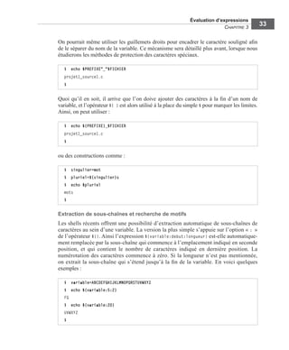 Évaluation d’expressions
CHAPITRE 3
33
On pourrait même utiliser les guillemets droits pour encadrer le caractère souligné aﬁn
de le séparer du nom de la variable. Ce mécanisme sera détaillé plus avant, lorsque nous
étudierons les méthodes de protection des caractères spéciaux.
Quoi qu’il en soit, il arrive que l’on doive ajouter des caractères à la ﬁn d’un nom de
variable, et l’opérateur ${ } est alors utilisé à la place du simple $ pour marquer les limites.
Ainsi, on peut utiliser :
ou des constructions comme :
Extraction de sous-chaînes et recherche de motifs
Les shells récents offrent une possibilité d’extraction automatique de sous-chaînes de
caractères au sein d’une variable. La version la plus simple s’appuie sur l’option « : »
de l’opérateur ${}. Ainsi l’expression ${variable:debut:longueur} est-elle automatique-
ment remplacée par la sous-chaîne qui commence à l’emplacement indiqué en seconde
position, et qui contient le nombre de caractères indiqué en dernière position. La
numérotation des caractères commence à zéro. Si la longueur n’est pas mentionnée,
on extrait la sous-chaîne qui s’étend jusqu’à la ﬁn de la variable. En voici quelques
exemples :
$ echo $PREFIXE"_"$FICHIER
projet1_source1.c
$
$ echo ${PREFIXE}_$FICHIER
projet1_source1.c
$
$ singulier=mot
$ pluriel=${singulier}s
$ echo $pluriel
mots
$
$ variable=ABCDEFGHIJKLMNOPQRSTUVWXYZ
$ echo ${variable:5:2}
FG
$ echo ${variable:20}
UVWXYZ
$
 