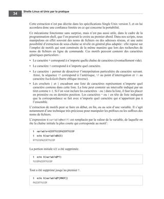 Shells Linux et Unix par la pratique
34
Cette extraction n’est pas décrite dans les spéciﬁcations Single Unix version 3, et on lui
accordera donc une conﬁance limitée en ce qui concerne la portabilité.
Ce mécanisme fonctionne sans surprise, mais n’est pas aussi utile, dans le cadre de la
programmation shell, que l’on pourrait le croire au premier abord. Dans nos scripts, nous
manipulons en effet souvent des noms de ﬁchiers ou des adresses réseau, et une autre
possibilité d’extraction de sous-chaîne se révèle en général plus adaptée : elle repose sur
l’emploi de motifs qui sont construits de la même manière que lors des recherches de
noms de ﬁchiers en ligne de commande. Ces motifs peuvent contenir des caractères
génériques particuliers :
• Le caractère * correspond à n’importe quelle chaîne de caractères (éventuellement vide).
• Le caractère ? correspond à n’importe quel caractère.
• Le caractère  permet de désactiver l’interprétation particulière du caractère suivant.
Ainsi, la séquence * correspond à l’astérisque, ? au point d’interrogation et  au
caractère backslash (barre oblique inverse).
• Les crochets [ et ] encadrant une liste de caractères représentent n’importe quel
caractère contenu dans cette liste. La liste peut contenir un intervalle indiqué par un
tiret comme A-Z. Si l’on veut inclure les caractères - ou ] dans la liste, il faut les placer
en première ou en dernière position. Les caractères ^ ou ! en tête de liste indiquent
que la correspondance se fait avec n’importe quel caractère qui n’appartient pas à
l’ensemble.
L’extraction de motifs peut se faire en début, en ﬁn, ou au sein d’une variable. Il s’agit
notamment d’une technique très précieuse pour manipuler les préﬁxes ou les sufﬁxes des
noms de ﬁchiers.
L’expression ${variable#motif} est remplacée par la valeur de la variable, de laquelle on
ôte la chaîne initiale la plus courte qui corresponde au motif :
La portion initiale AZE a été supprimée.
Tout a été supprimé jusqu’au premier T.
$ variable=AZERTYUIOPAZERTYUIOP
$ echo ${variable#AZE}
RTYUIOPAZERTYUIOP
$ echo ${variable#*T}
YUIOPAZERTYUIOP
$ echo ${variable#*[MNOP]}
PAZERTYUIOP
 