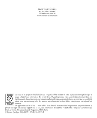 ÉDITIONS EYROLLES
61, bd Saint-Germain
75240 Paris Cedex 05
www.editions-eyrolles.com
Le code de la propriété intellectuelle du 1er juillet 1992 interdit en effet expressément la photocopie à
usage collectif sans autorisation des ayants droit. Or, cette pratique s’est généralisée notamment dans les
établissements d’enseignement, provoquant une baisse brutale des achats de livres, au point que la possibilité
même pour les auteurs de créer des œuvres nouvelles et de les faire éditer correctement est aujourd’hui
menacée.
En application de la loi du 11 mars 1957, il est interdit de reproduire intégralement ou partiellement le
présent ouvrage, sur quelque support que ce soit, sans autorisation de l’éditeur ou du Centre Français d’Exploitation du
Droit de Copie, 20, rue des Grands-Augustins, 75006 Paris.
© Groupe Eyrolles, 2008, ISBN : 978-2-212-12273-2
 