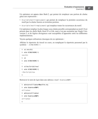 Évaluation d’expressions
CHAPITRE 3
37
Un opérateur est apparu dans Bash 2, qui permet de remplacer une portion de chaîne
grâce aux expressions :
• ${variable/motif/remplacement} qui permet de remplacer la première occurrence du
motif par la chaîne fournie en troisième position.
• ${variable//motif/remplacement} qui remplace toutes les occurrences du motif.
Cet opérateur remplace la plus longue sous-chaîne possible correspondant au motif. Il est
présent dans les shells Bash, Korn 93 et Zsh, mais n’est pas normalisé par Single Unix
version 3, et de légères divergences sont susceptibles d’apparaître entre les différentes
implémentations.
Voyons quelques utilisations classiques de ces opérateurs :
Afﬁcher le répertoire de travail en cours, en remplaçant le répertoire personnel par le
symbole ~ : ${PWD/$HOME/~}
Retrouver le nom de login dans une adresse e-mail : ${adresse%%@*}
$ cd /etc/X11
$ echo ${PWD/$HOME/~}
/etc/X11
$ cd
$ echo ${PWD/$HOME/~}
~
$ cd Doc/ScriptLinux/
$ echo ${PWD/$HOME/~}
~/Doc/ScriptLinux
$
$ adresse=utilisateur@machine.org
$ echo ${adresse%%@*}
utilisateur
$ adresse=utilisateur
$ echo ${adresse%%@*}
utilisateur
$
 