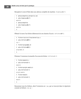 Shells Linux et Unix par la pratique
38
Récupérer le nom d’hôte dans une adresse complète de machine : ${adresse%%.*}
Obtenir le nom d’un ﬁchier débarrassé de son chemin d’accès : ${fichier##*/}
Éliminer l’extension éventuelle d’un nom de ﬁchier : ${fichier%.*}
Renommer tous les ﬁchiers, dont l’extension est .tgz, qui se trouvent dans le répertoire
courant en ﬁchiers .tar.gz :
$ adresse=machine.entreprise.com
$ echo ${adresse%%.*}
machine
$ adresse=machine
$ echo ${adresse%%.*}
machine
$
$ fichier=/usr/src/linux/kernel/sys.c
$ echo ${fichier##*/}
sys.c
$ fichier=programme.sh
$ echo ${fichier##*/}
programme.sh
$
$ fichier=module1.c
$ echo ${fichier%.*}
module1
$ fichier=projet.module.h
$ echo ${fichier%.*}
projet.module
$ fichier=module
$ echo ${fichier%.*}
module
$
 