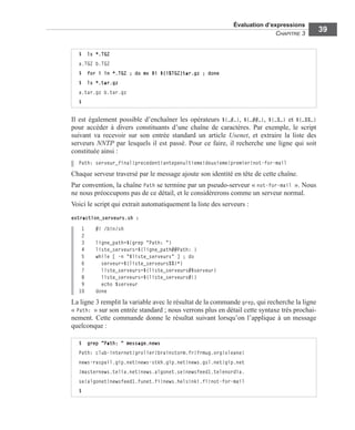 Évaluation d’expressions
CHAPITRE 3
39
Il est également possible d’enchaîner les opérateurs ${…#…}, ${…##…}, ${…%…} et ${…%%…}
pour accéder à divers constituants d’une chaîne de caractères. Par exemple, le script
suivant va recevoir sur son entrée standard un article Usenet, et extraire la liste des
serveurs NNTP par lesquels il est passé. Pour ce faire, il recherche une ligne qui soit
constituée ainsi :
Path: serveur_final!precedent!antepenultieme!deuxieme!premier!not-for-mail
Chaque serveur traversé par le message ajoute son identité en tête de cette chaîne.
Par convention, la chaîne Path se termine par un pseudo-serveur « not-for-mail ». Nous
ne nous préoccupons pas de ce détail, et le considérerons comme un serveur normal.
Voici le script qui extrait automatiquement la liste des serveurs :
extraction_serveurs.sh :
1 #! /bin/sh
2
3 ligne_path=$(grep "Path: ")
4 liste_serveurs=${ligne_path##Path: }
5 while [ -n "$liste_serveurs" ] ; do
6 serveur=${liste_serveurs%%!*}
7 liste_serveurs=${liste_serveurs#$serveur}
8 liste_serveurs=${liste_serveurs#!}
9 echo $serveur
10 done
La ligne 3 remplit la variable avec le résultat de la commande grep, qui recherche la ligne
« Path: » sur son entrée standard ; nous verrons plus en détail cette syntaxe très prochai-
nement. Cette commande donne le résultat suivant lorsqu’on l’applique à un message
quelconque :
$ ls *.TGZ
a.TGZ b.TGZ
$ for i in *.TGZ ; do mv $i ${i%TGZ}tar.gz ; done
$ ls *.tar.gz
a.tar.gz b.tar.gz
$
$ grep "Path: " message.news
Path: club-internet!grolier!brainstorm.fr!frmug.org!oleane!
news-raspail.gip.net!news-stkh.gip.net!news.gsl.net!gip.net
!masternews.telia.net!news.algonet.se!newsfeed1.telenordia.
se!algonet!newsfeed1.funet.fi!news.helsinki.fi!not-for-mail
$
 