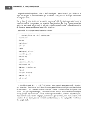 Shells Linux et Unix par la pratique
40
La ligne 4 élimine le préﬁxe « Path: » dans cette ligne. La boucle while, qui s’étend de la
ligne 5 à la ligne 10, se déroule tant que la variable liste_serveurs n’est pas une chaîne
de longueur nulle.
Sur la ligne 6, nous extrayons le premier serveur, c’est-à-dire que nous supprimons le
plus long sufﬁxe commençant par un point d’exclamation. La ligne 7 nous permet de
retirer ce serveur de la liste, puis la suivante retire l’éventuel point d’exclamation en tête
de liste (qui sera absent lors de la dernière itération).
L’exécution de ce script donne le résultat suivant :
Les modiﬁcateurs #, ##, % et %% de l’opérateur $ sont, comme nous pouvons le constater,
très puissants ; ils donnent accès à de sérieuses possibilités de manipulation des chaînes
de caractères. Cela concerne l’extraction des champs contenus dans les lignes d’un
ﬁchier (/etc/passwd par exemple), l’automatisation d’analyse de courriers électroniques
ou de groupes de discussion Usenet, ou le dépouillement de journaux de statistiques.
Nous verrons que d’autres langages, comme Awk par exemple, sont plus adaptés pour
certaines de ces tâches, mais il convient quand même de ne pas négliger les possibilités
des scripts shell.
$ ./extraction_serveurs.sh < message.news
club-internet
grolier
brainstorm.fr
frmug.org
oleane
news-raspail.gip.net
news-stkh.gip.net
news.gsl.net
gip.net
masternews.telia.net
news.algonet.se
newsfeed1.telenordia.se
algonet
newsfeed1.funet.fi
news.helsinki.fi
not-for-mail
$
 