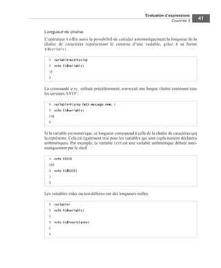 Évaluation d’expressions
CHAPITRE 3
41
Longueur de chaîne
L’opérateur $ offre aussi la possibilité de calculer automatiquement la longueur de la
chaîne de caractères représentant le contenu d’une variable, grâce à sa forme
${#variable}.
La commande grep, utilisée précédemment, renvoyait une longue chaîne contenant tous
les serveurs NNTP :
Si la variable est numérique, sa longueur correspond à celle de la chaîne de caractères qui
la représente. Cela est également vrai pour les variables qui sont explicitement déclarées
arithmétiques. Par exemple, la variable EUID est une variable arithmétique déﬁnie auto-
matiquement par le shell.
Les variables vides ou non déﬁnies ont des longueurs nulles.
$ variable=azertyuiop
$ echo ${#variable}
10
$
$ variable=$(grep Path message.news )
$ echo ${#variable}
236
$
$ echo $EUID
500
$ echo ${#EUID}
3
$
$ variable=
$ echo ${#variable}
0
$ echo ${#inexistante}
0
$
 