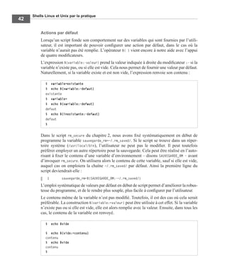Shells Linux et Unix par la pratique
42
Actions par défaut
Lorsqu’un script fonde son comportement sur des variables qui sont fournies par l’utili-
sateur, il est important de pouvoir conﬁgurer une action par défaut, dans le cas où la
variable n’aurait pas été remplie. L’opérateur ${ } vient encore à notre aide avec l’appui
de quatre modiﬁcateurs.
L’expression ${variable:-valeur} prend la valeur indiquée à droite du modiﬁcateur :- si la
variable n’existe pas, ou si elle est vide. Cela nous permet de fournir une valeur par défaut.
Naturellement, si la variable existe et est non vide, l’expression renvoie son contenu :
Dans le script rm_secure du chapitre 2, nous avons ﬁxé systématiquement en début de
programme la variable sauvegarde_rm=~/.rm_saved/. Si le script se trouve dans un réper-
toire système (/usr/local/bin), l’utilisateur ne peut pas le modiﬁer. Il peut toutefois
préférer employer un autre répertoire pour la sauvegarde. Cela peut être réalisé en l’auto-
risant à ﬁxer le contenu d’une variable d’environnement – disons SAUVEGARDE_RM – avant
d’invoquer rm_secure. On utilisera alors le contenu de cette variable, sauf si elle est vide,
auquel cas on emploiera la chaîne ~/.rm_saved/ par défaut. Ainsi la première ligne du
script deviendrait-elle :
1 sauvegarde_rm=${SAUVEGARDE_RM:-~/.rm_saved/}
L’emploi systématique de valeurs par défaut en début de script permet d’améliorer la robus-
tesse du programme, et de le rendre plus souple, plus facile à conﬁgurer par l’utilisateur.
Le contenu même de la variable n’est pas modiﬁé. Toutefois, il est des cas où cela serait
préférable. La construction ${variable:=valeur} peut être utilisée à cet effet. Si la variable
n’existe pas ou si elle est vide, elle est alors remplie avec la valeur. Ensuite, dans tous les
cas, le contenu de la variable est renvoyé.
$ variable=existante
$ echo ${variable:-defaut}
existante
$ variable=
$ echo ${variable:-defaut}
defaut
$ echo ${inexistante:-defaut}
defaut
$
$ echo $vide
$ echo ${vide:=contenu}
contenu
$ echo $vide
contenu
$
 