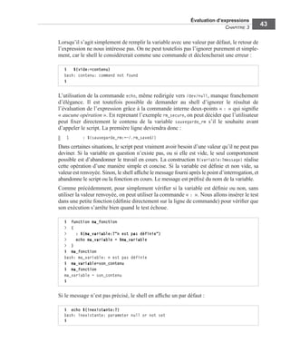 Évaluation d’expressions
CHAPITRE 3
43
Lorsqu’il s’agit simplement de remplir la variable avec une valeur par défaut, le retour de
l’expression ne nous intéresse pas. On ne peut toutefois pas l’ignorer purement et simple-
ment, car le shell le considérerait comme une commande et déclencherait une erreur :
L’utilisation de la commande echo, même redirigée vers /dev/null, manque franchement
d’élégance. Il est toutefois possible de demander au shell d’ignorer le résultat de
l’évaluation de l’expression grâce à la commande interne deux-points « : » qui signiﬁe
« aucune opération ». En reprenant l’exemple rm_secure, on peut décider que l’utilisateur
peut ﬁxer directement le contenu de la variable sauvegarde_rm s’il le souhaite avant
d’appeler le script. La première ligne deviendra donc :
1 : ${sauvegarde_rm:=~/.rm_saved/}
Dans certaines situations, le script peut vraiment avoir besoin d’une valeur qu’il ne peut pas
deviner. Si la variable en question n’existe pas, ou si elle est vide, le seul comportement
possible est d’abandonner le travail en cours. La construction ${variable:?message} réalise
cette opération d’une manière simple et concise. Si la variable est déﬁnie et non vide, sa
valeur est renvoyée. Sinon, le shell afﬁche le message fourni après le point d’interrogation, et
abandonne le script ou la fonction en cours. Le message est préﬁxé du nom de la variable.
Comme précédemment, pour simplement vériﬁer si la variable est déﬁnie ou non, sans
utiliser la valeur renvoyée, on peut utiliser la commande « : ». Nous allons insérer le test
dans une petite fonction (déﬁnie directement sur la ligne de commande) pour vériﬁer que
son exécution s’arrête bien quand le test échoue.
Si le message n’est pas précisé, le shell en afﬁche un par défaut :
$ ${vide:=contenu}
bash: contenu: command not found
$
$ function ma_fonction
> {
> : ${ma_variable:?"n est pas définie"}
> echo ma_variable = $ma_variable
> }
$ ma_fonction
bash: ma_variable: n est pas définie
$ ma_variable=son_contenu
$ ma_fonction
ma_variable = son_contenu
$
$ echo ${inexistante:?}
bash: inexistante: parameter null or not set
$
 