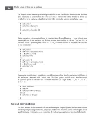 Shells Linux et Unix par la pratique
44
On dispose d’une dernière possibilité pour vériﬁer si une variable est déﬁnie ou non. Utilisée
plus rarement, la construction ${variable:+valeur} renvoie la valeur fournie à droite du
symbole :+ si la variable est déﬁnie et non vide, sinon elle renvoie une chaîne vide.
Cette opération est surtout utile en la couplant avec le modiﬁcateur := pour obtenir une
valeur précise si une variable est déﬁnie, et une autre valeur si elle ne l’est pas. Ici, la
variable definie prendra pour valeur oui si var_testee est déﬁnie et non vide, et non dans
le cas contraire :
Les quatre modiﬁcateurs précédents considèrent au même titre les variables indéﬁnies et
les variables contenant une chaîne vide. Il existe quatre modiﬁcateurs similaires qui
n’agissent que si la variable est vraiment indéﬁnie ; il s’agit de ${ - }, ${ = }, ${ ? },
et ${ + } :
Calcul arithmétique
Le shell permet de réaliser des calculs arithmétiques simples (on se limitera aux valeurs
entières pour plus de portabilité), ce qui est parfois très précieux. Nous verrons plus avant
que l’utilitaire système bc nous permettra de réaliser des opérations en virgule ﬂottante.
$ existante=4
$ echo ${existante:+1}
1
$ echo ${inexistante:+1}
$
$ var_testee=
$ definie=${var_testee:+oui}
$ : ${definie:=non}
$ echo $definie
non
$ var_testee=1
$ definie=${var_testee:+oui}
$ : ${definie:=non}
$ echo $definie
oui
$
$ unset indefinie
$ vide=""
$ echo ${indefinie-défaut}
défaut
$ echo ${vide-défaut}
$
 
