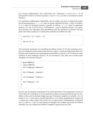 Évaluation d’expressions
CHAPITRE 3
45
Les calculs arithmétiques sont représentés par l’opérateur $((opérations)). Il est
déconseillé d’utiliser sa forme ancienne, $[opérations], car elle est considérée comme
obsolète.
Les opérateurs arithmétiques disponibles sont les mêmes que dans la plupart des langa-
ges de programmation : +, -, *, et / pour les quatre opérations de base ; % pour le modulo ;
<< et >> pour les décalages binaires à gauche et à droite ; &, |, et ^ pour les opérateurs
binaires ; Et, Ou et Ou Exclusif ; et ﬁnalement ~ pour la négation binaire. Les opéra-
teurs peuvent être regroupés entre parenthèses pour des questions de priorité. On peut
placer des blancs (espaces) à volonté pour améliorer la lisibilité du code.
Une constante numérique est considérée par défaut en base 10. Si elle commence par 0,
elle est considérée comme étant octale (base 8), et par 0x comme hexadécimale (base 16).
On peut aussi employer une représentation particulière base#nombre où l’on précise expli-
citement la base employée (jusqu’à 36 au maximum). Cela peut servir surtout pour
manipuler des données binaires :
Il arrive que les données numériques d’un calcul provienne d’un programme externe ou
d’une saisie de l’utilisateur, et rien ne garantit qu’elles ne commenceront pas par un zéro,
même si elles sont en décimal. Supposons que l’utilisateur remplisse la variable x=010, le
calcul $(($x+1)) renverrait le résultat (décimal) 9, car le shell interpréterait le contenu de
x comme une valeur octale. Pour éviter ceci, on peut forcer l’interprétation en décimal
avec $((10#$x+1)). Ceci est utile lorsqu’on récupère des nombres provenant de ﬁchiers
formatés avec des colonnes de chiffres complétés à gauche par des zéros.
$ echo $((2 * (4 + (10/2)) - 1))
17
$ echo $((7 % 3))
1
$ masque=2#000110
$ capteur=2#001010
$ echo $(($masque & $capteur))
2
$ echo $(($masque | $capteur))
14
$ echo $(($masque ^ $capteur))
12
$ echo $(($masque << 2))
24
$
 