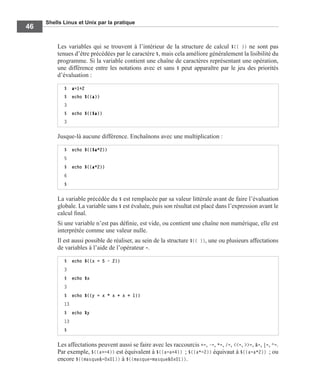 Shells Linux et Unix par la pratique
46
Les variables qui se trouvent à l’intérieur de la structure de calcul $(( )) ne sont pas
tenues d’être précédées par le caractère $, mais cela améliore généralement la lisibilité du
programme. Si la variable contient une chaîne de caractères représentant une opération,
une différence entre les notations avec et sans $ peut apparaître par le jeu des priorités
d’évaluation :
Jusque-là aucune différence. Enchaînons avec une multiplication :
La variable précédée du $ est remplacée par sa valeur littérale avant de faire l’évaluation
globale. La variable sans $ est évaluée, puis son résultat est placé dans l’expression avant le
calcul ﬁnal.
Si une variable n’est pas déﬁnie, est vide, ou contient une chaîne non numérique, elle est
interprétée comme une valeur nulle.
Il est aussi possible de réaliser, au sein de la structure $(( )), une ou plusieurs affectations
de variables à l’aide de l’opérateur =.
Les affectations peuvent aussi se faire avec les raccourcis +=, -=, *=, /=, <<=, >>=, &=, |=, ^=.
Par exemple, $((a+=4)) est équivalent à $((a=a+4)) ; $((a*=2)) équivaut à $((a=a*2)) ; ou
encore $((masque&=0x01)) à $((masque=masque&0x01)).
$ a=1+2
$ echo $((a))
3
$ echo $(($a))
3
$ echo $(($a*2))
5
$ echo $((a*2))
6
$
$ echo $((x = 5 - 2))
3
$ echo $x
3
$ echo $((y = x * x + x + 1))
13
$ echo $y
13
$
 