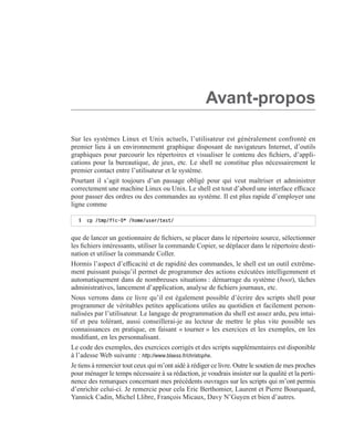 Avant-propos
Sur les systèmes Linux et Unix actuels, l’utilisateur est généralement confronté en
premier lieu à un environnement graphique disposant de navigateurs Internet, d’outils
graphiques pour parcourir les répertoires et visualiser le contenu des ﬁchiers, d’appli-
cations pour la bureautique, de jeux, etc. Le shell ne constitue plus nécessairement le
premier contact entre l’utilisateur et le système.
Pourtant il s’agit toujours d’un passage obligé pour qui veut maîtriser et administrer
correctement une machine Linux ou Unix. Le shell est tout d’abord une interface efﬁcace
pour passer des ordres ou des commandes au système. Il est plus rapide d’employer une
ligne comme
que de lancer un gestionnaire de ﬁchiers, se placer dans le répertoire source, sélectionner
les ﬁchiers intéressants, utiliser la commande Copier, se déplacer dans le répertoire desti-
nation et utiliser la commande Coller.
Hormis l’aspect d’efﬁcacité et de rapidité des commandes, le shell est un outil extrême-
ment puissant puisqu’il permet de programmer des actions exécutées intelligemment et
automatiquement dans de nombreuses situations : démarrage du système (boot), tâches
administratives, lancement d’application, analyse de ﬁchiers journaux, etc.
Nous verrons dans ce livre qu’il est également possible d’écrire des scripts shell pour
programmer de véritables petites applications utiles au quotidien et facilement person-
nalisées par l’utilisateur. Le langage de programmation du shell est assez ardu, peu intui-
tif et peu tolérant, aussi conseillerai-je au lecteur de mettre le plus vite possible ses
connaissances en pratique, en faisant « tourner » les exercices et les exemples, en les
modiﬁant, en les personnalisant.
Le code des exemples, des exercices corrigés et des scripts supplémentaires est disponible
à l’adesse Web suivante : http://www.blaess.fr/christophe.
Je tiens à remercier tout ceux qui m’ont aidé à rédiger ce livre. Outre le soutien de mes proches
pour ménager le temps nécessaire à sa rédaction, je voudrais insister sur la qualité et la perti-
nence des remarques concernant mes précédents ouvrages sur les scripts qui m’ont permis
d’enrichir celui-ci. Je remercie pour cela Eric Berthomier, Laurent et Pierre Bourquard,
Yannick Cadin, Michel Llibre, François Micaux, Davy N’Guyen et bien d’autres.
$ cp /tmp/fic-0* /home/user/test/
 