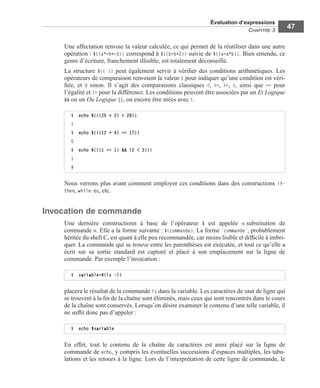 Évaluation d’expressions
CHAPITRE 3
47
Une affectation renvoie la valeur calculée, ce qui permet de la réutiliser dans une autre
opération : $((a*=b+=2)) correspond à $((b=b+2)) suivie de $((a=a*b)). Bien entendu, ce
genre d’écriture, franchement illisible, est totalement déconseillé.
La structure $(( )) peut également servir à vériﬁer des conditions arithmétiques. Les
opérateurs de comparaison renvoient la valeur 1 pour indiquer qu’une condition est véri-
ﬁée, et 0 sinon. Il s’agit des comparaisons classiques <, <=, >=, >, ainsi que == pour
l’égalité et != pour la différence. Les conditions peuvent être associées par un Et Logique
&& ou un Ou Logique ||, ou encore être niées avec !.
Nous verrons plus avant comment employer ces conditions dans des constructions if-
then, while-do, etc.
Invocation de commande
Une dernière constructionn à base de l’opérateur $ est appelée « substitution de
commande ». Elle a la forme suivante : $(commande). La forme `commande`, probablement
héritée du shell C, est quant à elle peu recommandée, car moins lisible et difﬁcile à imbri-
quer. La commande qui se trouve entre les parenthèses est exécutée, et tout ce qu’elle a
écrit sur sa sortie standard est capturé et placé à son emplacement sur la ligne de
commande. Par exemple l’invocation :
placera le résultat de la commande ls dans la variable. Les caractères de saut de ligne qui
se trouvent à la ﬁn de la chaîne sont éliminés, mais ceux qui sont rencontrés dans le cours
de la chaîne sont conservés. Lorsqu’on désire examiner le contenu d’une telle variable, il
ne sufﬁt donc pas d’appeler :
En effet, tout le contenu de la chaîne de caractères est ainsi placé sur la ligne de
commande de echo, y compris les éventuelles successions d’espaces multiples, les tabu-
lations et les retours à la ligne. Lors de l’interprétation de cette ligne de commande, le
$ echo $(((25 + 2) < 28))
1
$ echo $(((12 + 4) == 17))
0
$ echo $(((1 == 1) && (2 < 3)))
1
$
$ variable=$(ls -l)
$ echo $variable
 