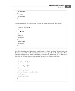 Évaluation d’expressions
CHAPITRE 3
49
La fonction a accès au contenu de la variable en lecture, mais aussi en écriture :
Une fonction peut aussi déﬁnir une variable qui n’existait pas jusqu’alors, et qui sera
désormais accessible par le reste du processus, même après la ﬁn de la fonction. Pour
observer ce phénomène, il faut conﬁgurer le shell avec la commande set -u pour qu’il
fournisse un message d’erreur si on tente d’accéder à une variable indéﬁnie.
$ affiche_var
123
$ var=456
$ affiche_var
456
$
$ function modifie_var
> {
> var=123
> }
$ var=456
$ echo $var
456
$ modifie_var
$ echo $var
123
$
$ set -u
$ function definit_var
> {
> nouvelle_var=123
> }
$ echo $nouvelle_var
bash: nouvelle_var: unbound variable
$ definit_var
$ echo $nouvelle_var
123
$
 