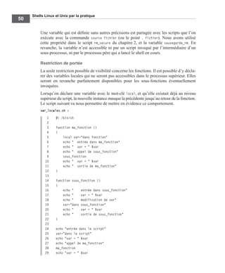 Shells Linux et Unix par la pratique
50
Une variable qui est déﬁnie sans autres précisions est partagée avec les scripts que l’on
exécute avec la commande source fichier (ou le point . fichier). Nous avons utilisé
cette propriété dans le script rm_secure du chapitre 2, et la variable sauvegarde_rm. En
revanche, la variable n’est accessible ni par un script invoqué par l’intermédiaire d’un
sous-processus, ni par le processus père qui a lancé le shell en cours.
Restriction de portée
La seule restriction possible de visibilité concerne les fonctions. Il est possible d’y décla-
rer des variables locales qui ne seront pas accessibles dans le processus supérieur. Elles
seront en revanche parfaitement disponibles pour les sous-fonctions éventuellement
invoquées.
Lorsqu’on déclare une variable avec le mot-clé local, et qu’elle existait déjà au niveau
supérieur du script, la nouvelle instance masque la précédente jusqu’au retour de la fonction.
Le script suivant va nous permettre de mettre en évidence ce comportement.
var_locales.sh :
1 #! /bin/sh
2
3 function ma_fonction ()
4 {
5 local var="dans fonction"
6 echo " entrée dans ma_fonction"
7 echo " var = " $var
8 echo " appel de sous_fonction"
9 sous_fonction
10 echo " var = " $var
11 echo " sortie de ma_fonction"
12 }
13
14 function sous_fonction ()
15 {
16 echo " entrée dans sous_fonction"
17 echo " var = " $var
18 echo " modification de var"
19 var="dans sous_fonction"
20 echo " var = " $var
21 echo " sortie de sous_fonction"
22 }
23
24 echo "entrée dans le script"
25 var="dans le script"
26 echo "var = " $var
27 echo "appel de ma_fonction"
28 ma_fonction
29 echo "var = " $var
 