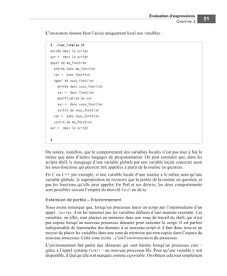 Évaluation d’expressions
CHAPITRE 3
51
L’invocation résume bien l’accès uniquement local aux variables :
On notera, toutefois, que le comportement des variables locales n’est pas tout à fait le
même que dans d’autres langages de programmation. On peut constater que, dans les
scripts shell, le masquage d’une variable globale par une variable locale concerne aussi
les sous-fonctions qui peuvent être appelées à partir de la routine en question.
En C ou C++ par exemple, si une variable locale d’une routine a le même nom qu’une
variable globale, la superposition ne recouvre que la portée de la routine en question, et
pas les fonctions qu’elle peut appeler. En Perl et ses dérivés, les deux comportements
sont possibles suivant l’emploi du mot-clé local ou de my.
Extension de portée – Environnement
Nous avons remarqué que, lorsqu’un processus lance un script par l’intermédiaire d’un
appel ./script, il ne lui transmet pas les variables déﬁnies d’une manière courante. Ces
variables, en effet, sont placées en mémoire dans une zone de travail du shell, qui n’est
pas copiée lorsqu’un nouveau processus démarre pour exécuter le script. Il est parfois
indispensable de transmettre des données à ce nouveau script et il faut donc trouver un
moyen de placer les variables dans une zone de mémoire qui sera copiée dans l’espace du
nouveau processus. Cette zone existe : c’est l’environnement du processus.
L’environnement fait partie des éléments qui sont hérités lorsqu’un processus crée –
grâce à l’appel système fork() – un nouveau processus ﬁls. Pour qu’une variable y soit
disponible, il faut qu’elle soit marquée comme exportable. On obtient cela tout simplement
$ ./var_locales.sh
entrée dans le script
var = dans le script
appel de ma_fonction
entrée dans ma_fonction
var = dans fonction
appel de sous_fonction
entrée dans sous_fonction
var = dans fonction
modification de var
var = dans sous_fonction
sortie de sous_fonction
var = dans sous_fonction
sortie de ma_fonction
var = dans le script
$
 