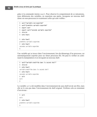 Shells Linux et Unix par la pratique
52
grâce à la commande interne export. Pour observer le comportement de ce mécanisme,
nous déﬁnissons des variables, en exportons une partie, invoquons un nouveau shell
(donc un sous-processus) et examinons celles qui sont visibles :
Une variable qui se trouve dans l’environnement, lors du démarrage d’un processus, est
automatiquement exportée pour ses futurs processus ﬁls. On peut le vériﬁer en conti-
nuant la manipulation et en invoquant un nouveau shell.
La variable var2 a été modiﬁée dans l’environnement du sous-shell (et de son ﬁls), mais
elle ne le sera pas dans l’environnement du shell original. Vériﬁons cela en remontant
d’un niveau :
$ var1="variable non-exportée"
$ var2="première variable exportée"
$ export var2
$ export var3="seconde variable exportée"
$ /bin/sh
$ echo $var1
$ echo $var2
première variable exportée
$ echo $var3
seconde variable exportée
$
$ var2="variable modifiée dans le second shell"
$ /bin/sh
$ echo $var2
variable modifiée dans le second shell
$ echo $var3
seconde variable exportée
$ exit
exit
$
$ exit
exit
$ echo $var2
première variable exportée
$
 