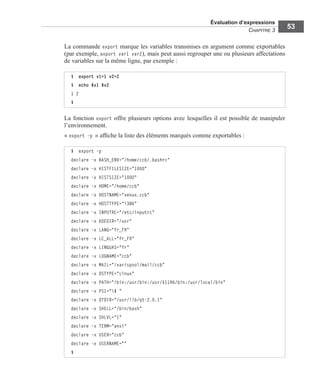 Évaluation d’expressions
CHAPITRE 3
53
La commande export marque les variables transmises en argument comme exportables
(par exemple, export var1 var2), mais peut aussi regrouper une ou plusieurs affectations
de variables sur la même ligne, par exemple :
La fonction export offre plusieurs options avec lesquelles il est possible de manipuler
l’environnement.
« export -p » afﬁche la liste des éléments marqués comme exportables :
$ export v1=1 v2=2
$ echo $v1 $v2
1 2
$
$ export -p
declare -x BASH_ENV="/home/ccb/.bashrc"
declare -x HISTFILESIZE="1000"
declare -x HISTSIZE="1000"
declare -x HOME="/home/ccb"
declare -x HOSTNAME="venux.ccb"
declare -x HOSTTYPE="i386"
declare -x INPUTRC="/etc/inputrc"
declare -x KDEDIR="/usr"
declare -x LANG="fr_FR"
declare -x LC_ALL="fr_FR"
declare -x LINGUAS="fr"
declare -x LOGNAME="ccb"
declare -x MAIL="/var/spool/mail/ccb"
declare -x OSTYPE="Linux"
declare -x PATH="/bin:/usr/bin:/usr/X11R6/bin:/usr/local/bin"
declare -x PS1="$ "
declare -x QTDIR="/usr/lib/qt-2.0.1"
declare -x SHELL="/bin/bash"
declare -x SHLVL="1"
declare -x TERM="ansi"
declare -x USER="ccb"
declare -x USERNAME=""
$
 