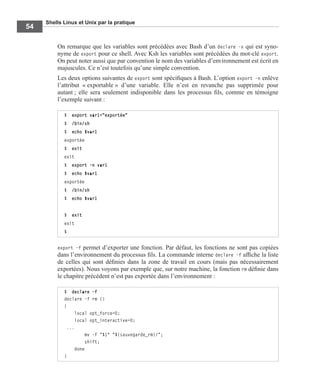 Shells Linux et Unix par la pratique
54
On remarque que les variables sont précédées avec Bash d’un declare -x qui est syno-
nyme de export pour ce shell. Avec Ksh les variables sont précédées du mot-clé export.
On peut noter aussi que par convention le nom des variables d’environnement est écrit en
majuscules. Ce n’est toutefois qu’une simple convention.
Les deux options suivantes de export sont spéciﬁques à Bash. L’option export -n enlève
l’attribut « exportable » d’une variable. Elle n’est en revanche pas supprimée pour
autant ; elle sera seulement indisponible dans les processus ﬁls, comme en témoigne
l’exemple suivant :
export -f permet d’exporter une fonction. Par défaut, les fonctions ne sont pas copiées
dans l’environnement du processus ﬁls. La commande interne declare -f afﬁche la liste
de celles qui sont déﬁnies dans la zone de travail en cours (mais pas nécessairement
exportées). Nous voyons par exemple que, sur notre machine, la fonction rm déﬁnie dans
le chapitre précédent n’est pas exportée dans l’environnement :
$ export var1="exportée"
$ /bin/sh
$ echo $var1
exportée
$ exit
exit
$ export -n var1
$ echo $var1
exportée
$ /bin/sh
$ echo $var1
$ exit
exit
$
$ declare -f
declare -f rm ()
{
local opt_force=0;
local opt_interactive=0;
...
mv -f "$1" "${sauvegarde_rm}/";
shift;
done
}
 